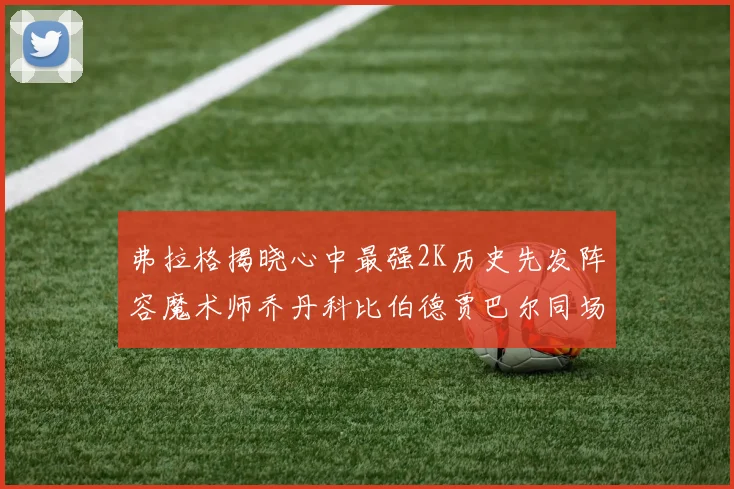 弗拉格揭晓心中最强2K历史先发阵容魔术师乔丹科比伯德贾巴尔同场竞技