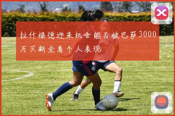 拉什福德迎来机会能否被巴萨3000万买断全看个人表现