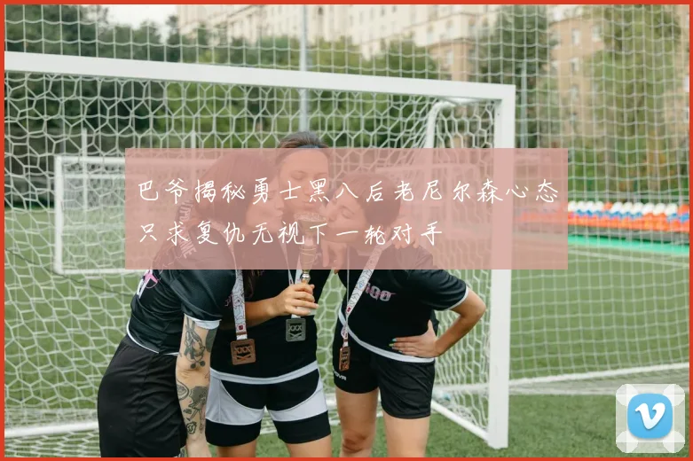 巴爷揭秘勇士黑八后老尼尔森心态只求复仇无视下一轮对手