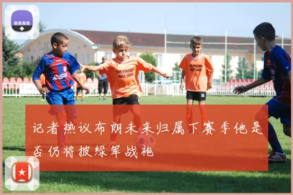 记者热议布朗未来归属下赛季他是否仍将披绿军战袍