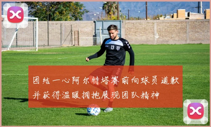 团结一心阿尔特塔赛前向球员道歉并获得温暖拥抱展现团队精神