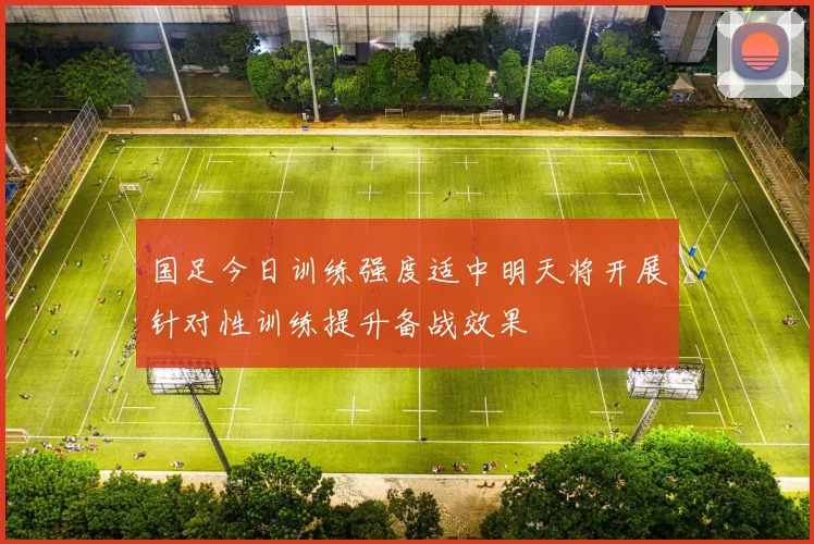 国足今日训练强度适中明天将开展针对性训练提升备战效果