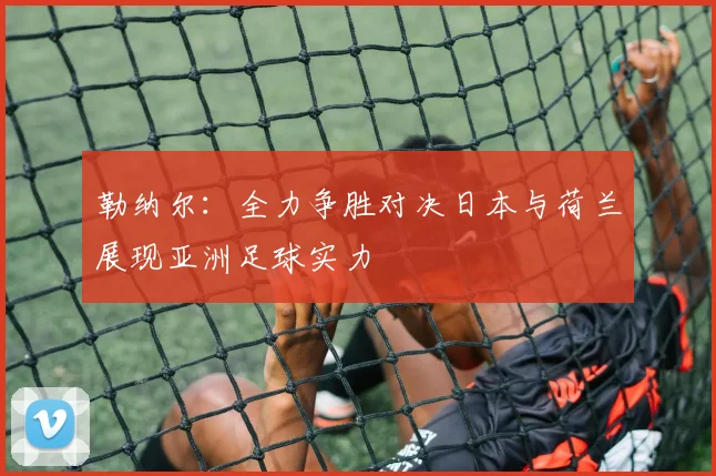 勒纳尔：全力争胜对决日本与荷兰展现亚洲足球实力