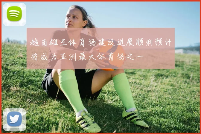 越南雄王体育场建设进展顺利预计将成为亚洲最大体育场之一