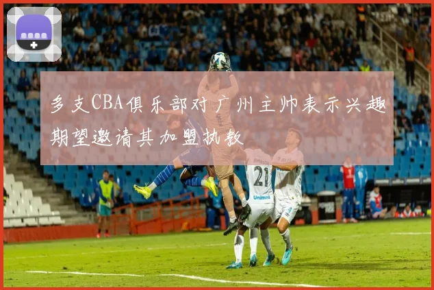 多支CBA俱乐部对广州主帅表示兴趣期望邀请其加盟执教