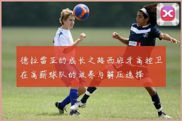 德拉雷亚的成长之路西班牙高控卫在高薪球队的放养与解压选择