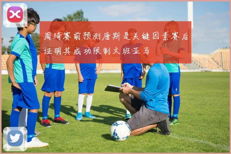 周琦赛前预测唐斯是关键因素赛后证明其成功限制文班亚马