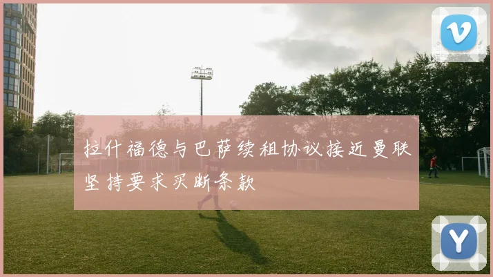 拉什福德与巴萨续租协议接近曼联坚持要求买断条款