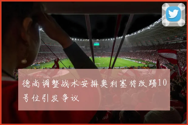 德尚调整战术安排奥利塞将改踢10号位引发争议