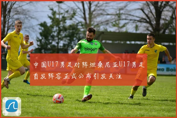 中国U17男足对阵坦桑尼亚U17男足首发阵容正式公布引发关注