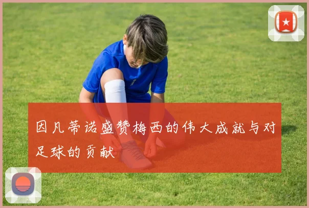 因凡蒂诺盛赞梅西的伟大成就与对足球的贡献