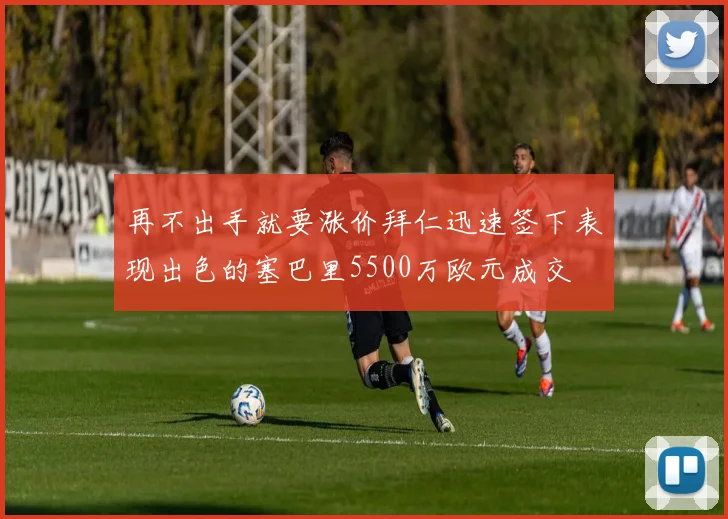 再不出手就要涨价拜仁迅速签下表现出色的塞巴里5500万欧元成交