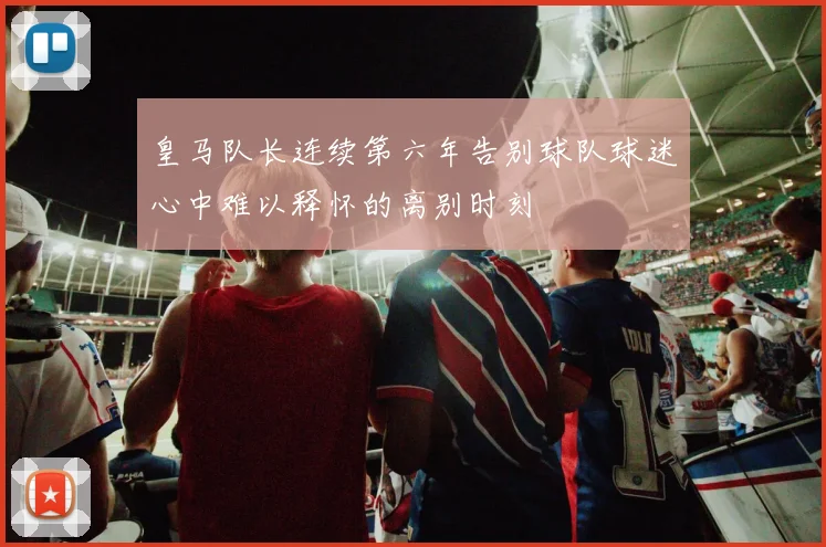 皇马队长连续第六年告别球队球迷心中难以释怀的离别时刻