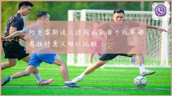 约克雷斯谈三连冠成就每个冠军都有独特意义难以比较