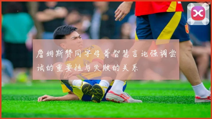 詹姆斯赞同字母哥智慧言论强调尝试的重要性与失败的关系