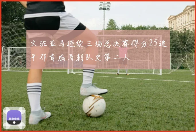 文班亚马连续三场总决赛得分25追平邓肯成马刺队史第二人