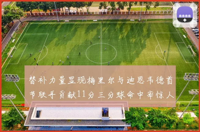 替补力量显现梅里尔与迪恩韦德首节联手贡献11分三分球命中率惊人