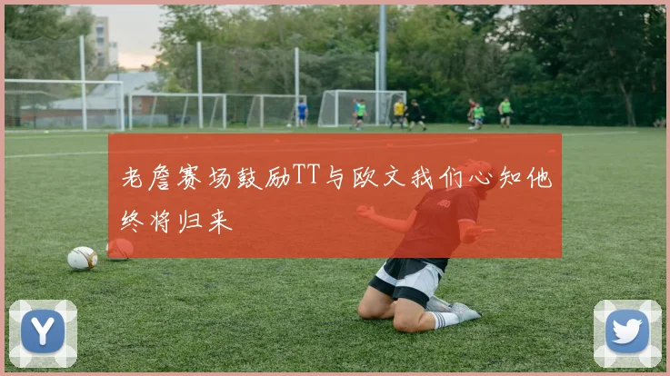 老詹赛场鼓励TT与欧文我们心知他终将归来