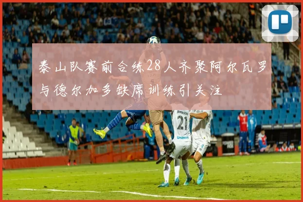泰山队赛前合练28人齐聚阿尔瓦罗与德尔加多缺席训练引关注