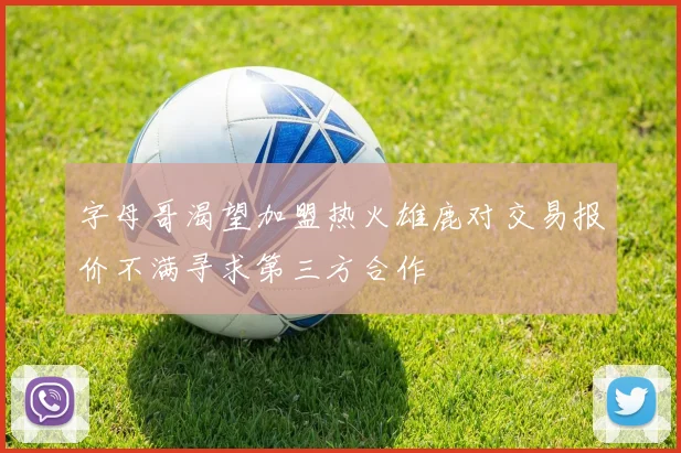 字母哥渴望加盟热火雄鹿对交易报价不满寻求第三方合作