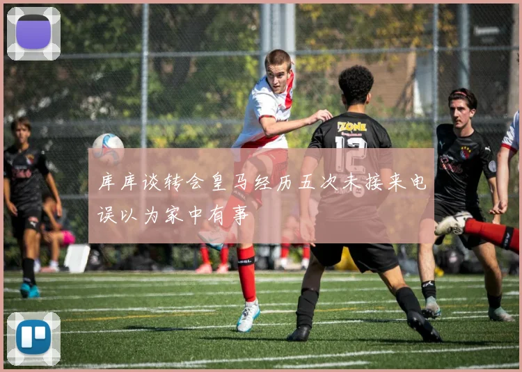 库库谈转会皇马经历五次未接来电误以为家中有事