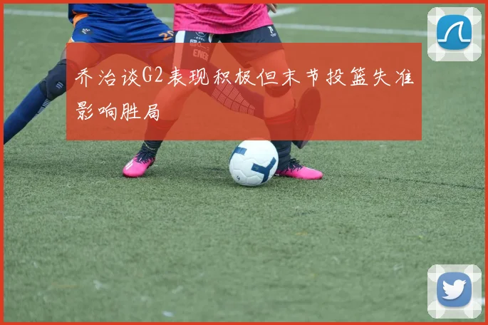 乔治谈G2表现积极但末节投篮失准影响胜局