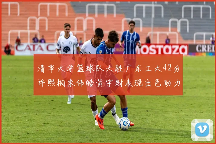 清华大学篮球队大胜广东工大42分许熙桐朱伟皓黄宇财表现出色助力胜利