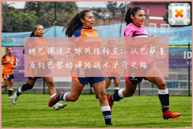 姆巴佩谈足球风格转变：从巴萨皇马到巴黎的逼抢战术学习之路