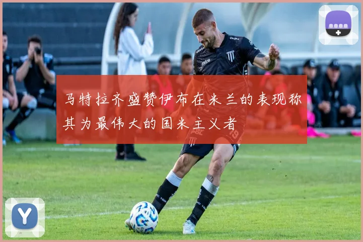 马特拉齐盛赞伊布在米兰的表现称其为最伟大的国米主义者