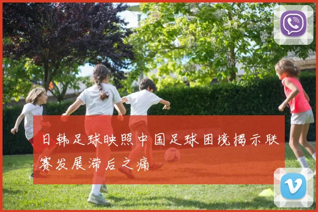 日韩足球映照中国足球困境揭示联赛发展滞后之痛